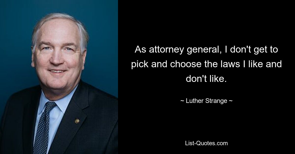 As attorney general, I don't get to pick and choose the laws I like and don't like. — © Luther Strange