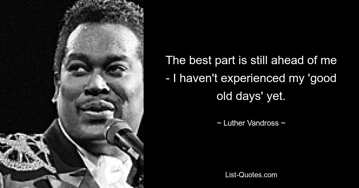 The best part is still ahead of me - I haven't experienced my 'good old days' yet. — © Luther Vandross