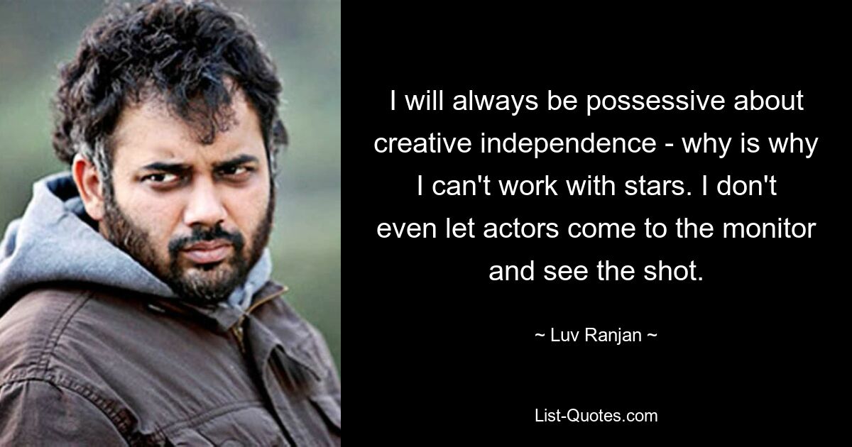 I will always be possessive about creative independence - why is why I can't work with stars. I don't even let actors come to the monitor and see the shot. — © Luv Ranjan