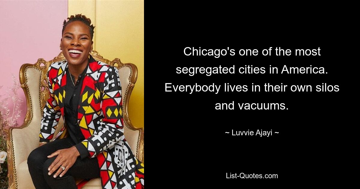 Chicago's one of the most segregated cities in America. Everybody lives in their own silos and vacuums. — © Luvvie Ajayi