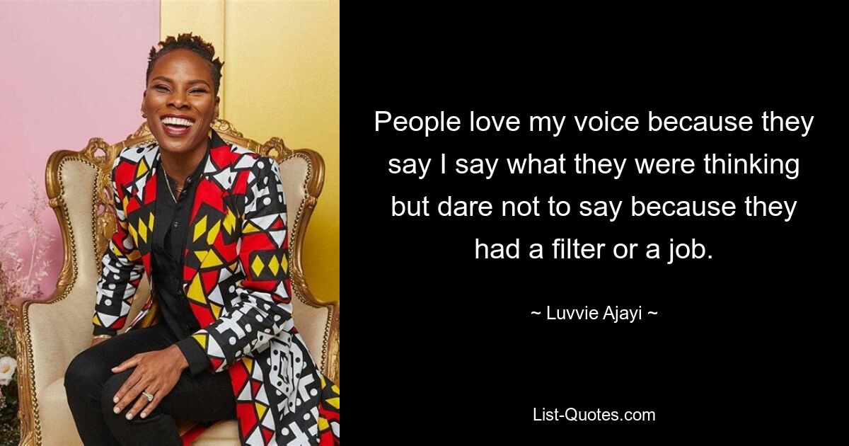 People love my voice because they say I say what they were thinking but dare not to say because they had a filter or a job. — © Luvvie Ajayi