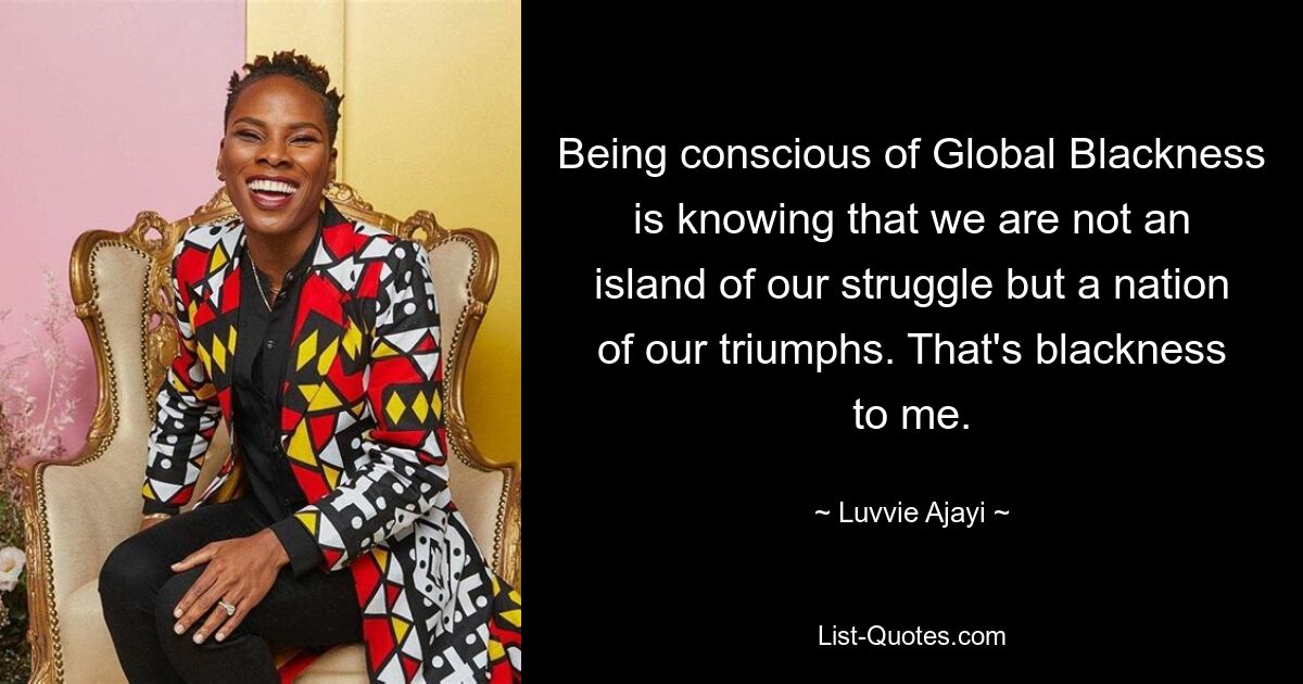 Being conscious of Global Blackness is knowing that we are not an island of our struggle but a nation of our triumphs. That's blackness to me. — © Luvvie Ajayi