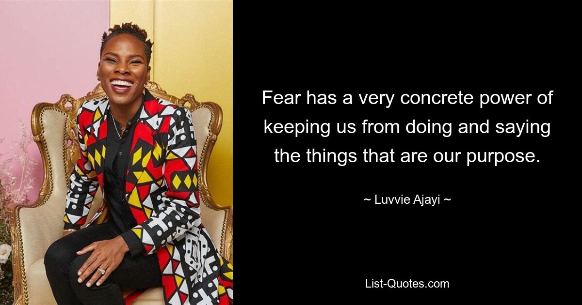 Fear has a very concrete power of keeping us from doing and saying the things that are our purpose. — © Luvvie Ajayi