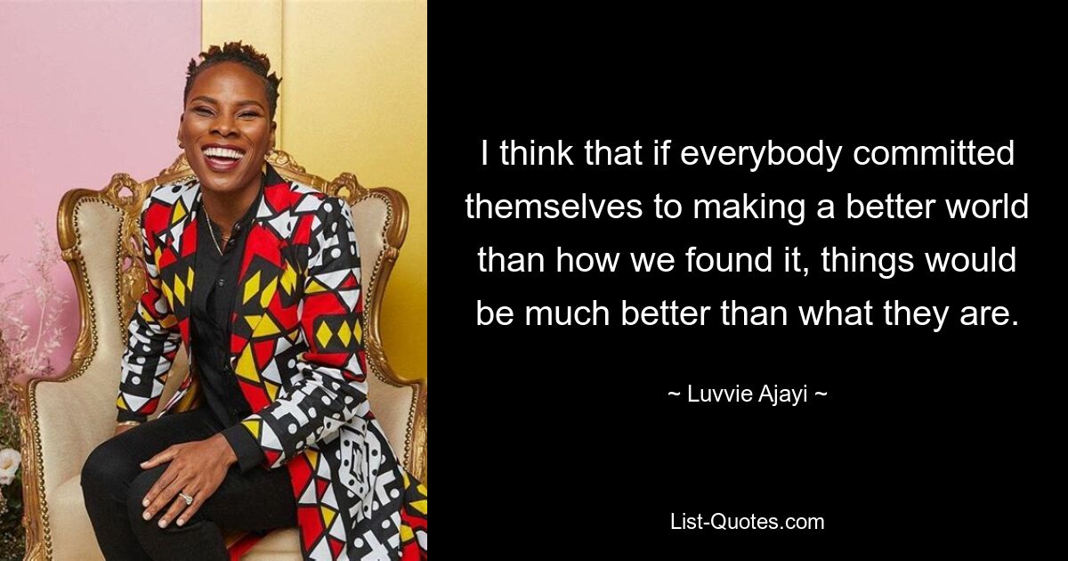 I think that if everybody committed themselves to making a better world than how we found it, things would be much better than what they are. — © Luvvie Ajayi