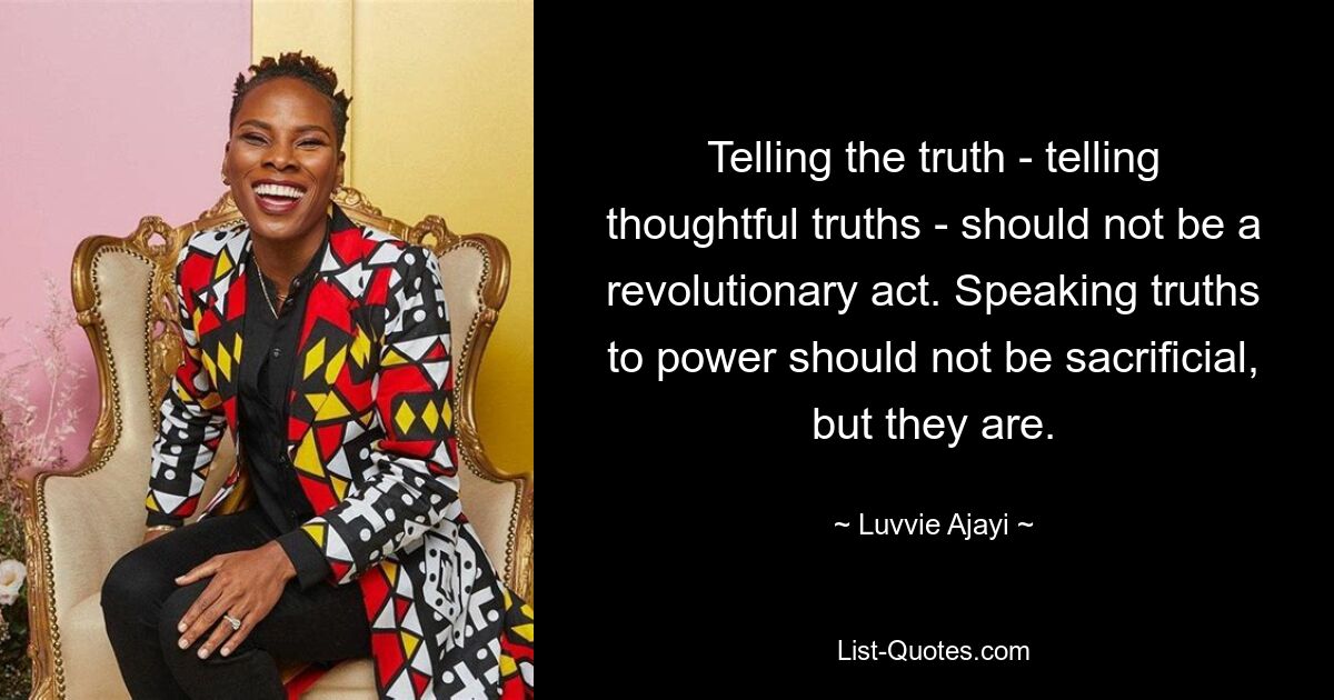 Telling the truth - telling thoughtful truths - should not be a revolutionary act. Speaking truths to power should not be sacrificial, but they are. — © Luvvie Ajayi