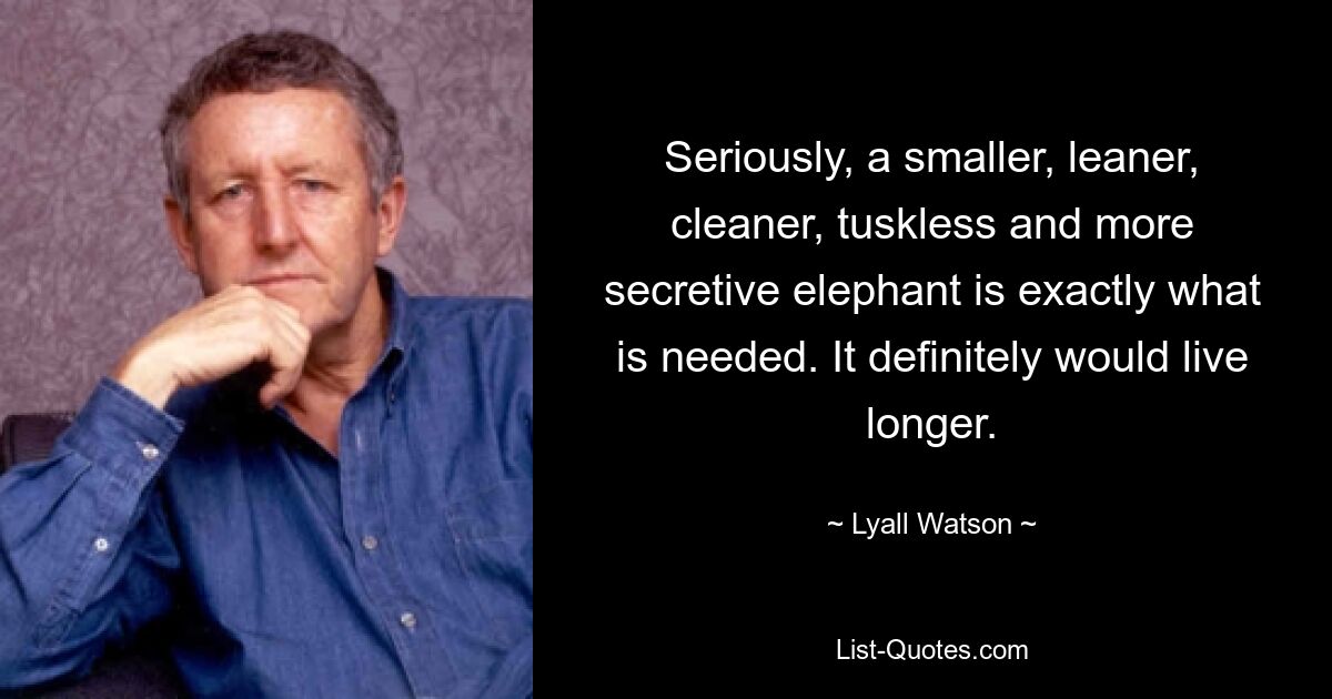 Seriously, a smaller, leaner, cleaner, tuskless and more secretive elephant is exactly what is needed. It definitely would live longer. — © Lyall Watson