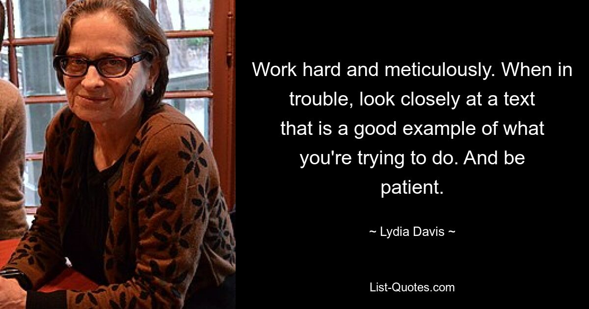 Work hard and meticulously. When in trouble, look closely at a text that is a good example of what you're trying to do. And be patient. — © Lydia Davis