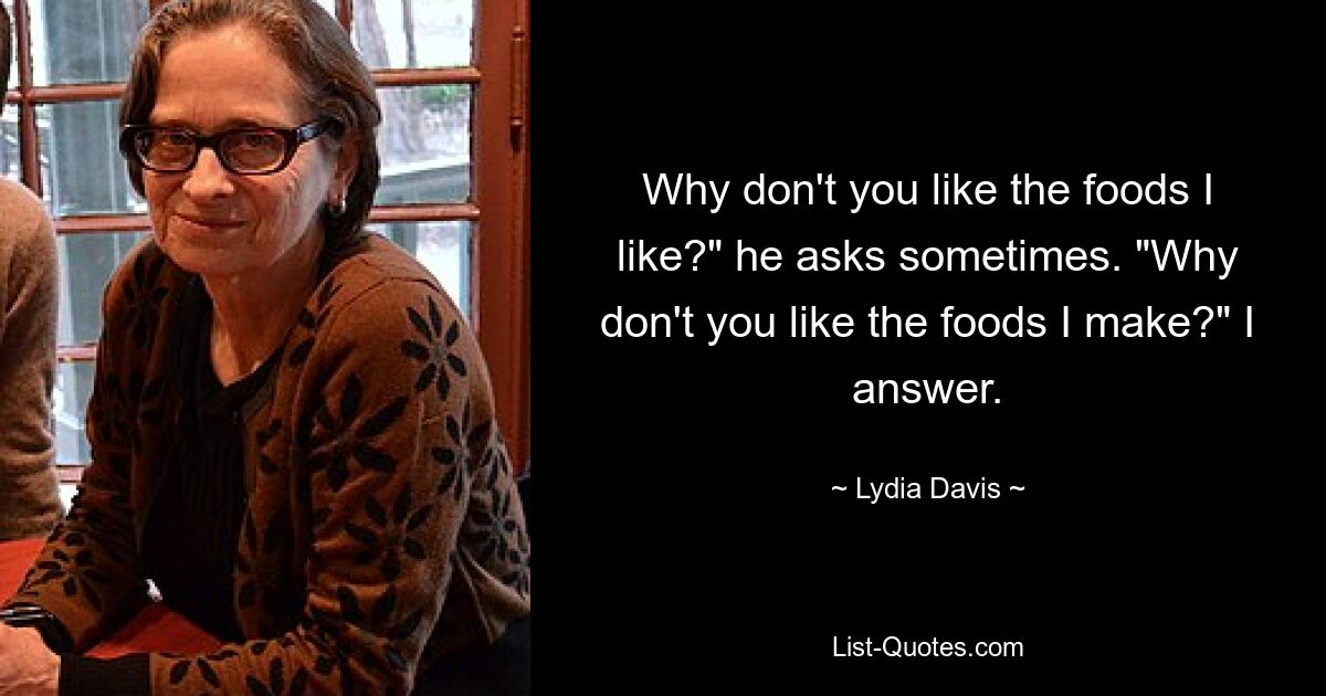 Why don't you like the foods I like?" he asks sometimes. "Why don't you like the foods I make?" I answer. — © Lydia Davis