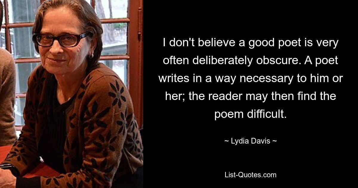 I don't believe a good poet is very often deliberately obscure. A poet writes in a way necessary to him or her; the reader may then find the poem difficult. — © Lydia Davis