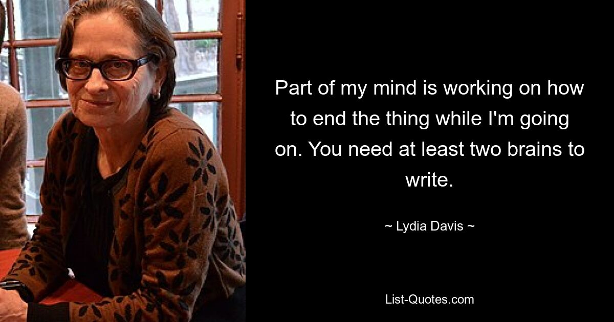 Part of my mind is working on how to end the thing while I'm going on. You need at least two brains to write. — © Lydia Davis