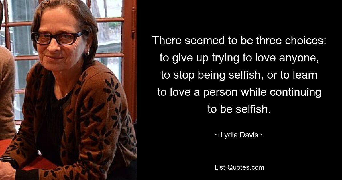 There seemed to be three choices: to give up trying to love anyone, to stop being selfish, or to learn to love a person while continuing to be selfish. — © Lydia Davis