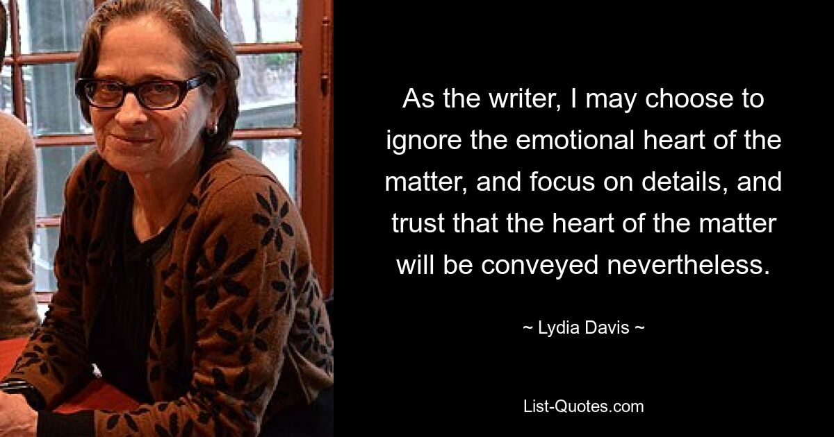 As the writer, I may choose to ignore the emotional heart of the matter, and focus on details, and trust that the heart of the matter will be conveyed nevertheless. — © Lydia Davis