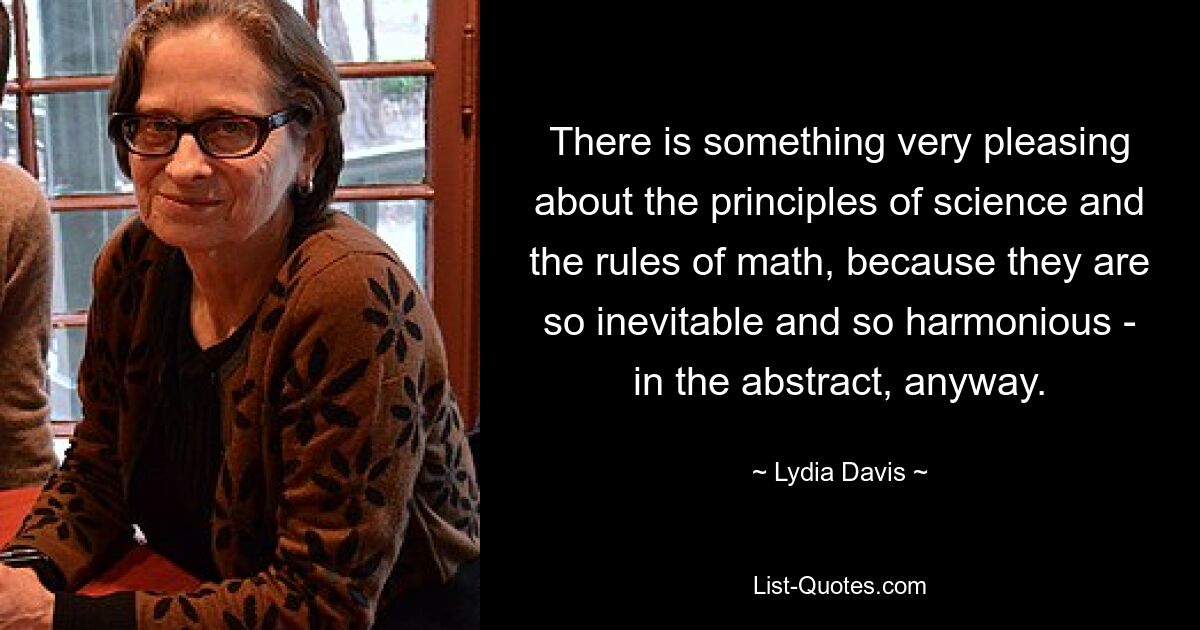 There is something very pleasing about the principles of science and the rules of math, because they are so inevitable and so harmonious - in the abstract, anyway. — © Lydia Davis