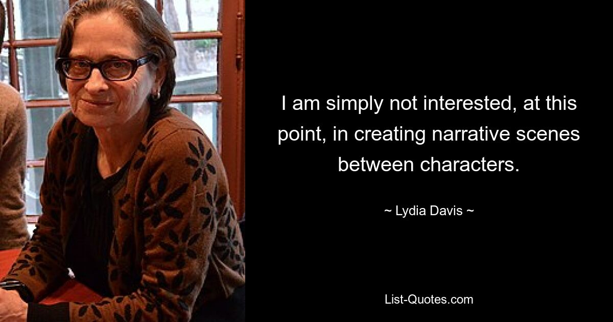 I am simply not interested, at this point, in creating narrative scenes between characters. — © Lydia Davis