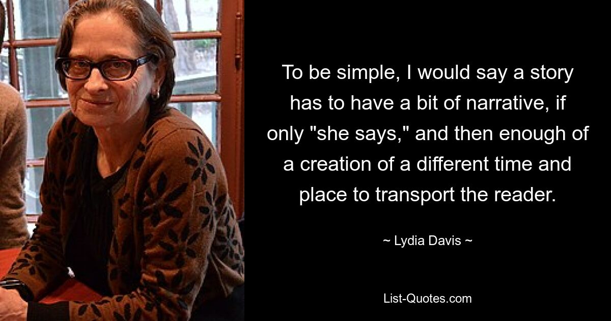 To be simple, I would say a story has to have a bit of narrative, if only "she says," and then enough of a creation of a different time and place to transport the reader. — © Lydia Davis