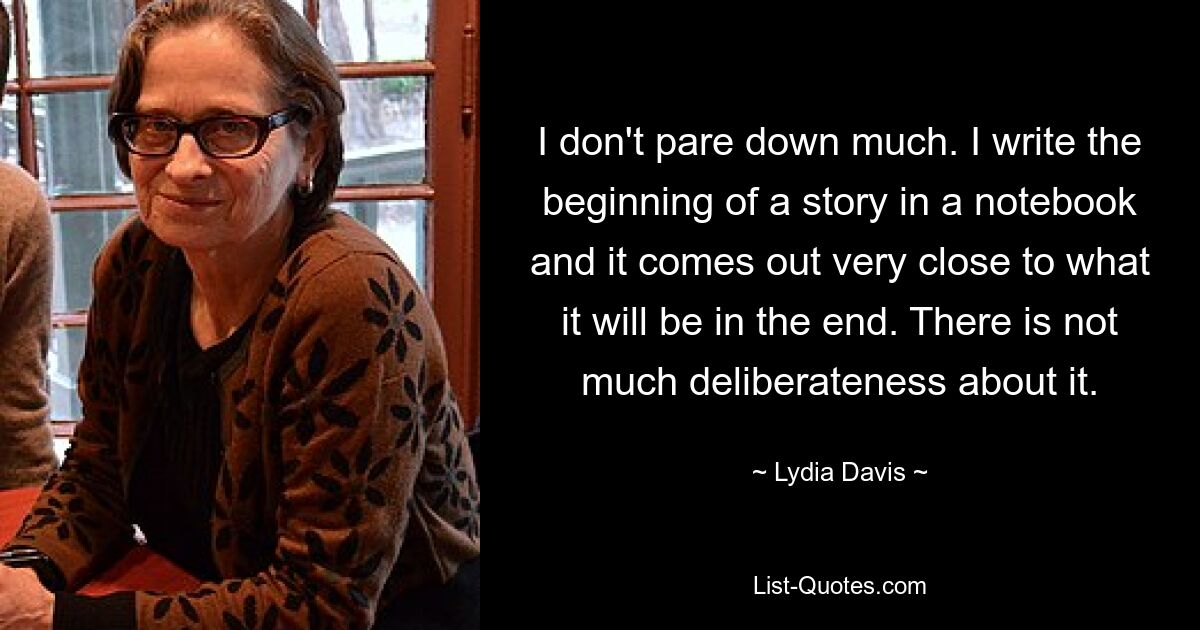 I don't pare down much. I write the beginning of a story in a notebook and it comes out very close to what it will be in the end. There is not much deliberateness about it. — © Lydia Davis