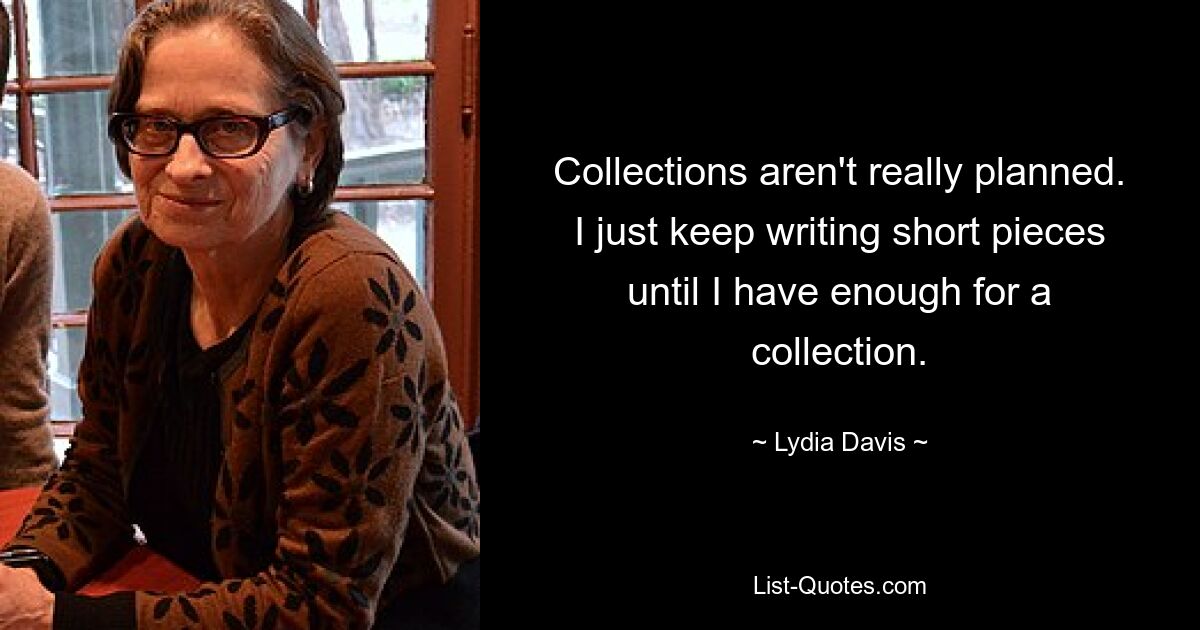 Collections aren't really planned. I just keep writing short pieces until I have enough for a collection. — © Lydia Davis