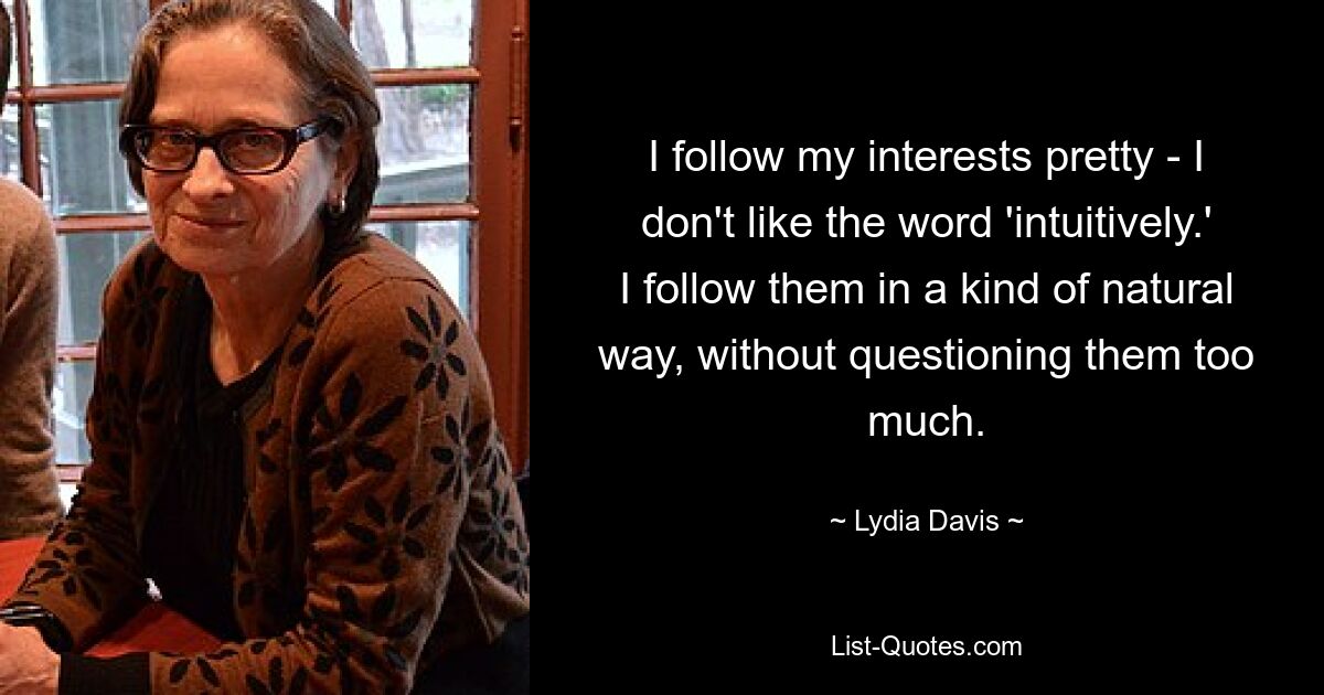 I follow my interests pretty - I don't like the word 'intuitively.' I follow them in a kind of natural way, without questioning them too much. — © Lydia Davis