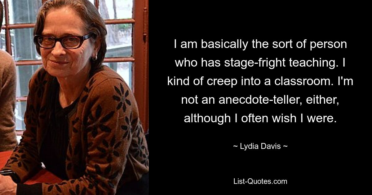 I am basically the sort of person who has stage-fright teaching. I kind of creep into a classroom. I'm not an anecdote-teller, either, although I often wish I were. — © Lydia Davis