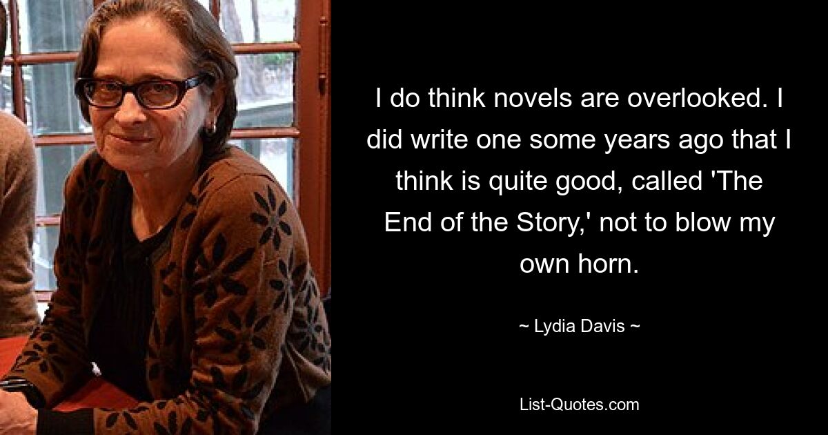 I do think novels are overlooked. I did write one some years ago that I think is quite good, called 'The End of the Story,' not to blow my own horn. — © Lydia Davis