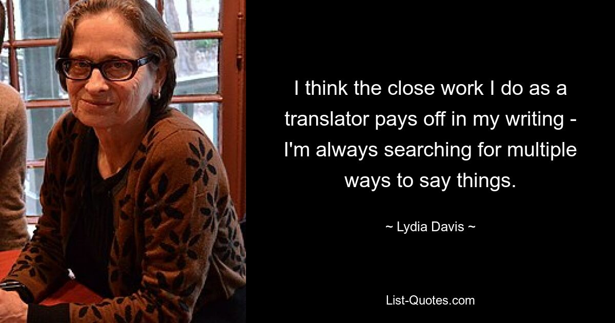 I think the close work I do as a translator pays off in my writing - I'm always searching for multiple ways to say things. — © Lydia Davis