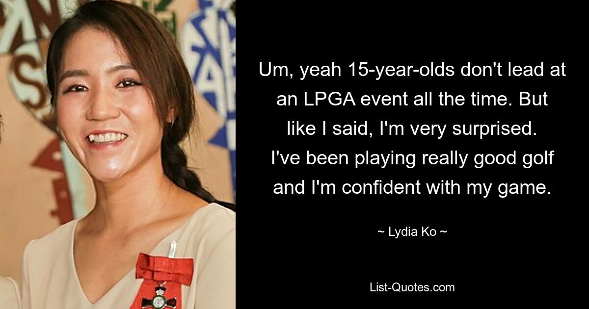 Um, yeah 15-year-olds don't lead at an LPGA event all the time. But like I said, I'm very surprised. I've been playing really good golf and I'm confident with my game. — © Lydia Ko