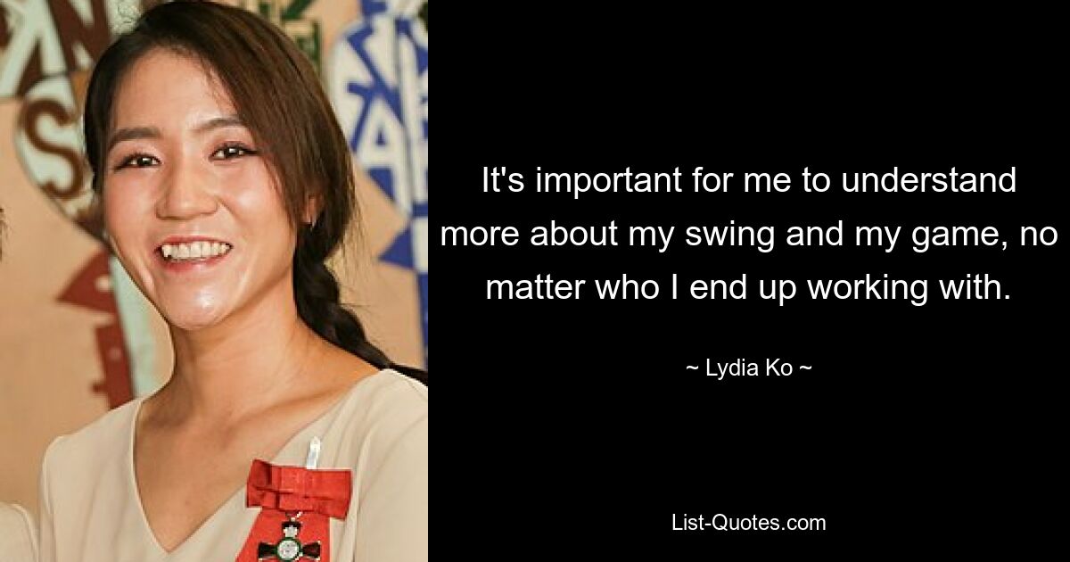 It's important for me to understand more about my swing and my game, no matter who I end up working with. — © Lydia Ko