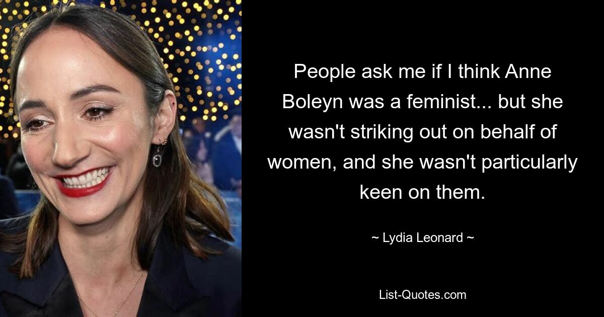 People ask me if I think Anne Boleyn was a feminist... but she wasn't striking out on behalf of women, and she wasn't particularly keen on them. — © Lydia Leonard