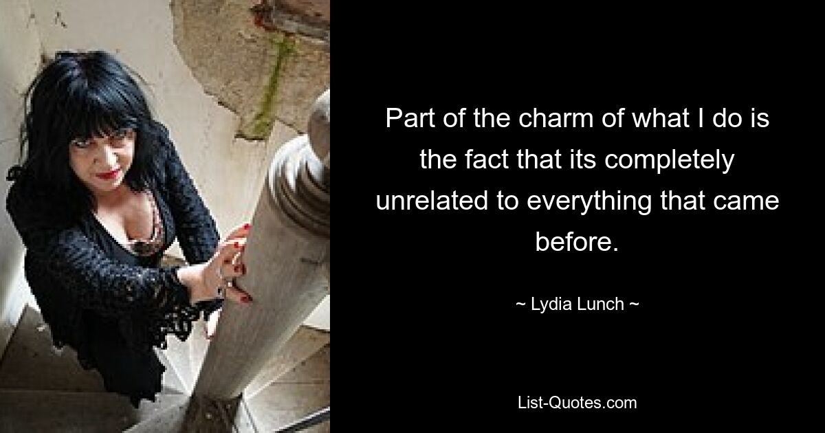 Part of the charm of what I do is the fact that its completely unrelated to everything that came before. — © Lydia Lunch