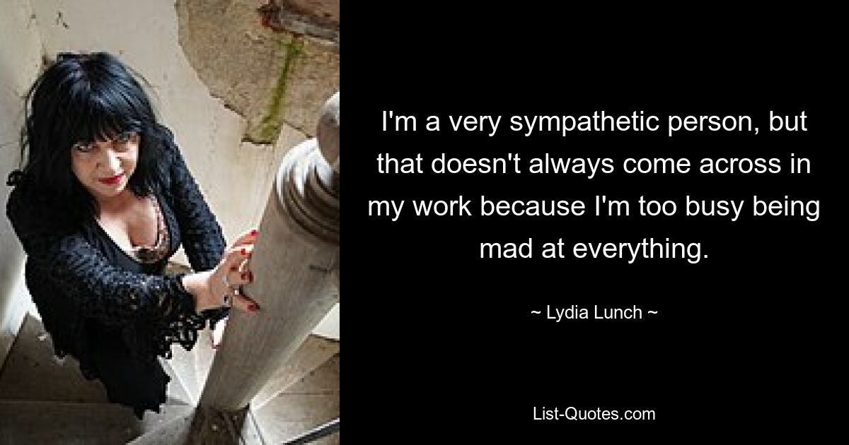 I'm a very sympathetic person, but that doesn't always come across in my work because I'm too busy being mad at everything. — © Lydia Lunch