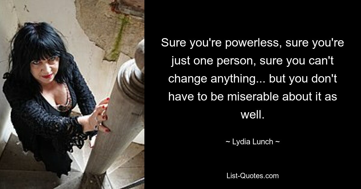 Sure you're powerless, sure you're just one person, sure you can't change anything... but you don't have to be miserable about it as well. — © Lydia Lunch