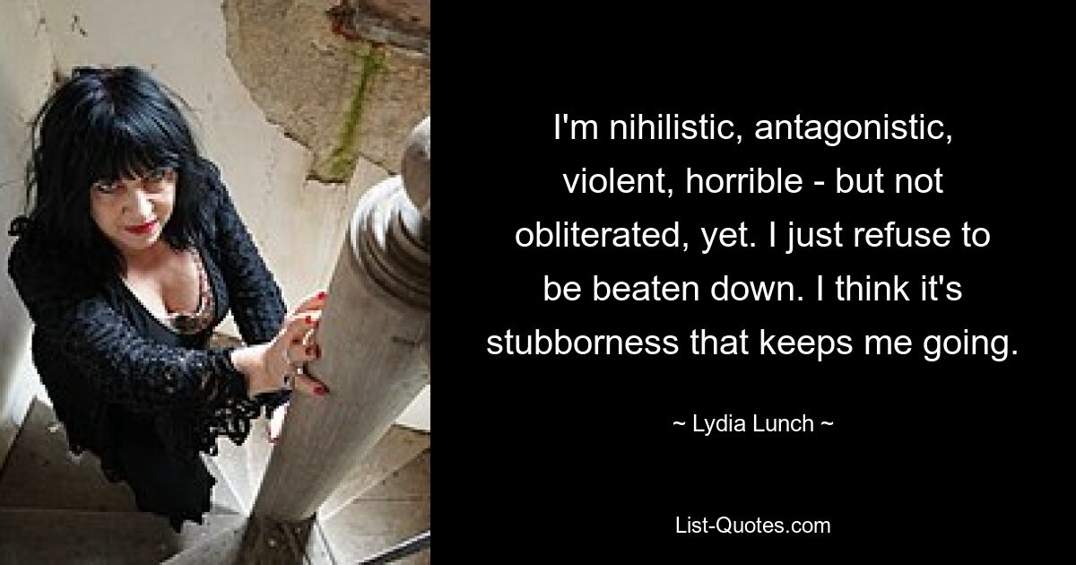 I'm nihilistic, antagonistic, violent, horrible - but not obliterated, yet. I just refuse to be beaten down. I think it's stubborness that keeps me going. — © Lydia Lunch