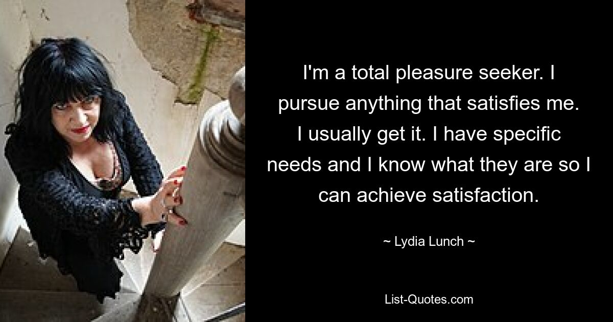 I'm a total pleasure seeker. I pursue anything that satisfies me. I usually get it. I have specific needs and I know what they are so I can achieve satisfaction. — © Lydia Lunch