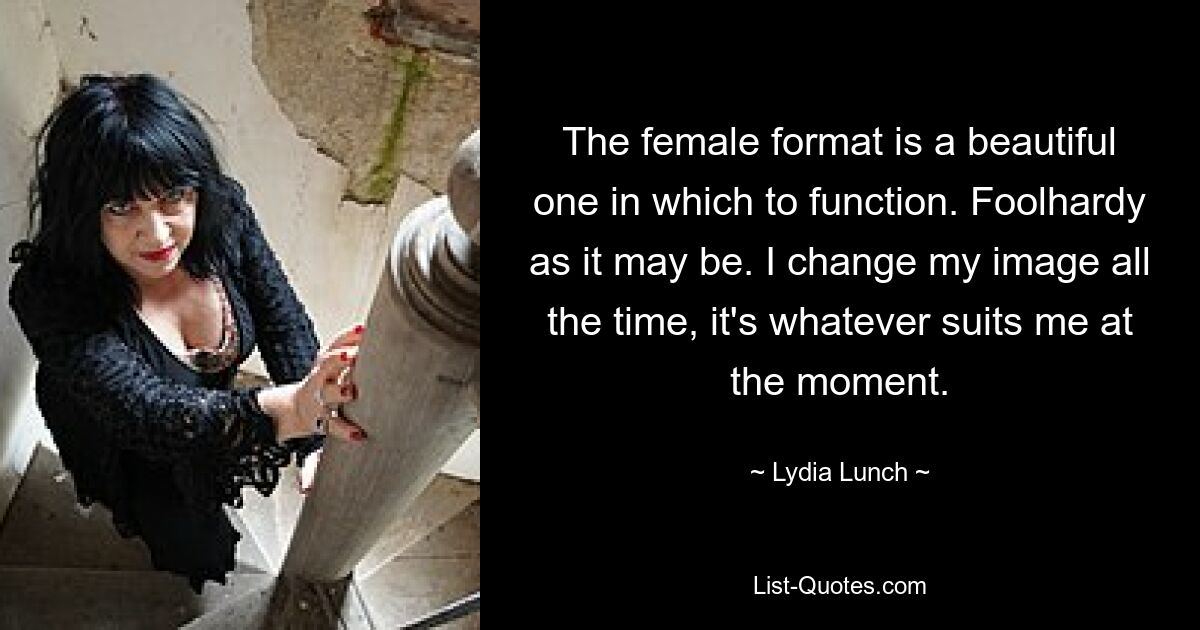 The female format is a beautiful one in which to function. Foolhardy as it may be. I change my image all the time, it's whatever suits me at the moment. — © Lydia Lunch