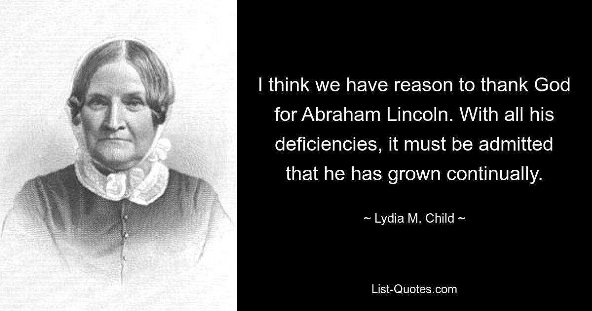 I think we have reason to thank God for Abraham Lincoln. With all his deficiencies, it must be admitted that he has grown continually. — © Lydia M. Child