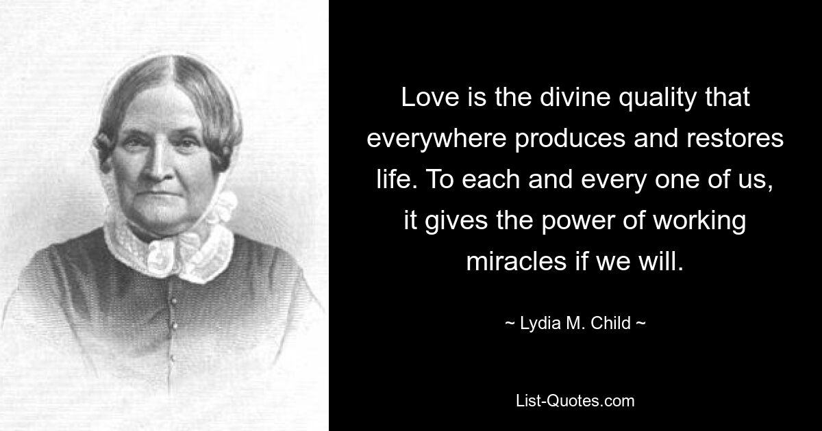 Love is the divine quality that everywhere produces and restores life. To each and every one of us, it gives the power of working miracles if we will. — © Lydia M. Child