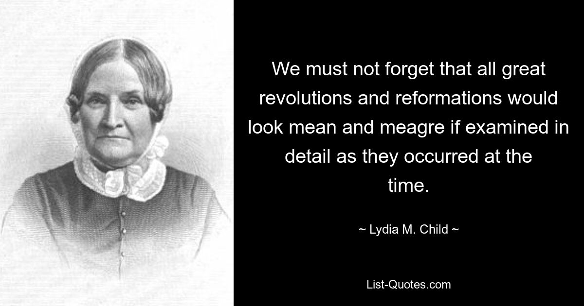 We must not forget that all great revolutions and reformations would look mean and meagre if examined in detail as they occurred at the time. — © Lydia M. Child