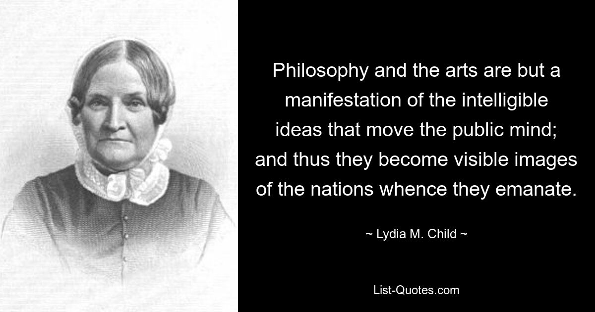 Philosophy and the arts are but a manifestation of the intelligible ideas that move the public mind; and thus they become visible images of the nations whence they emanate. — © Lydia M. Child