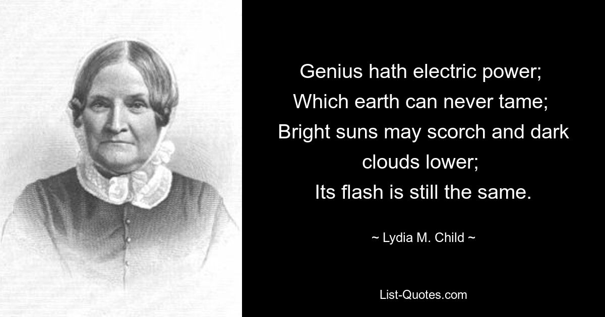 Genius hath electric power; 
Which earth can never tame; 
Bright suns may scorch and dark clouds lower; 
Its flash is still the same. — © Lydia M. Child