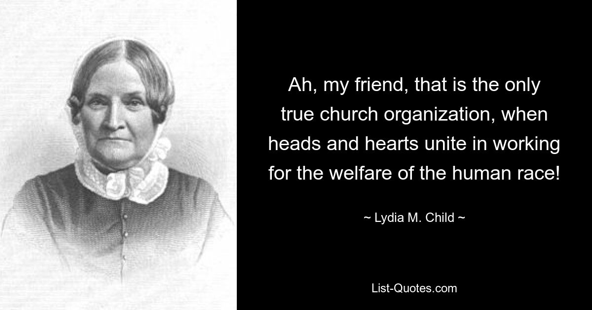 Ah, my friend, that is the only true church organization, when heads and hearts unite in working for the welfare of the human race! — © Lydia M. Child