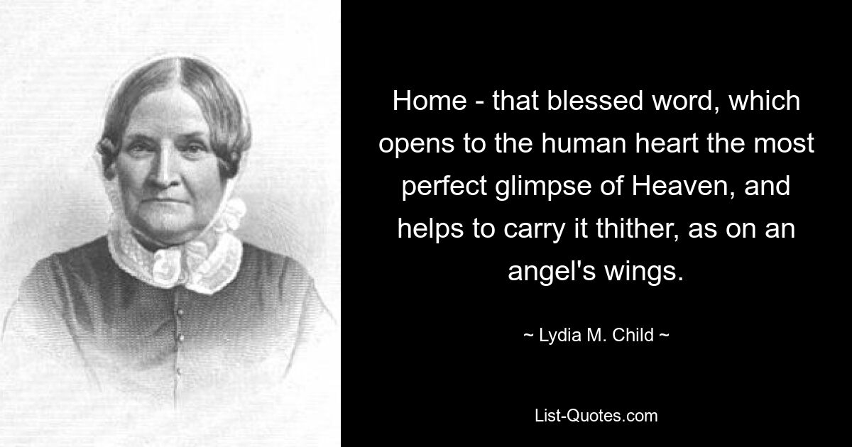 Home - that blessed word, which opens to the human heart the most perfect glimpse of Heaven, and helps to carry it thither, as on an angel's wings. — © Lydia M. Child