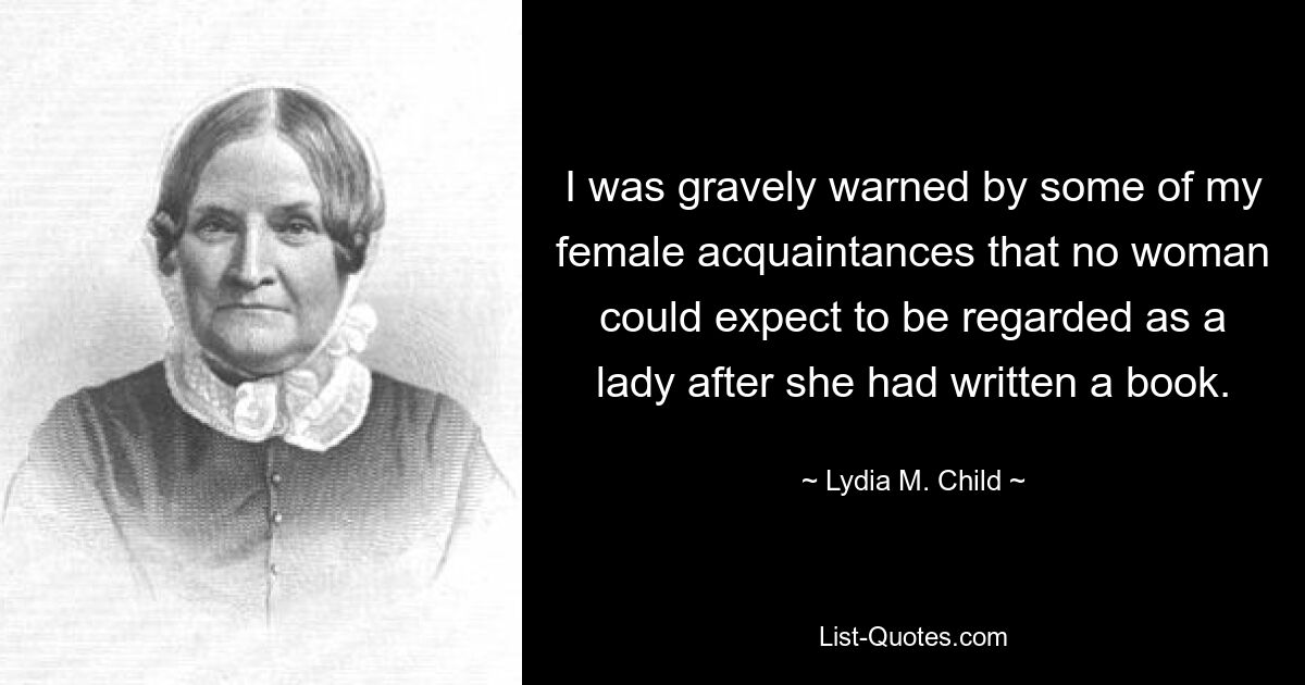 I was gravely warned by some of my female acquaintances that no woman could expect to be regarded as a lady after she had written a book. — © Lydia M. Child