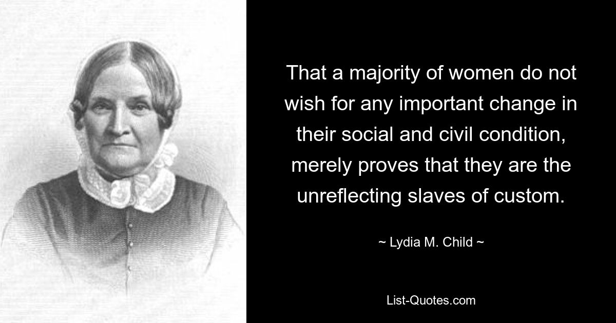 That a majority of women do not wish for any important change in their social and civil condition, merely proves that they are the unreflecting slaves of custom. — © Lydia M. Child