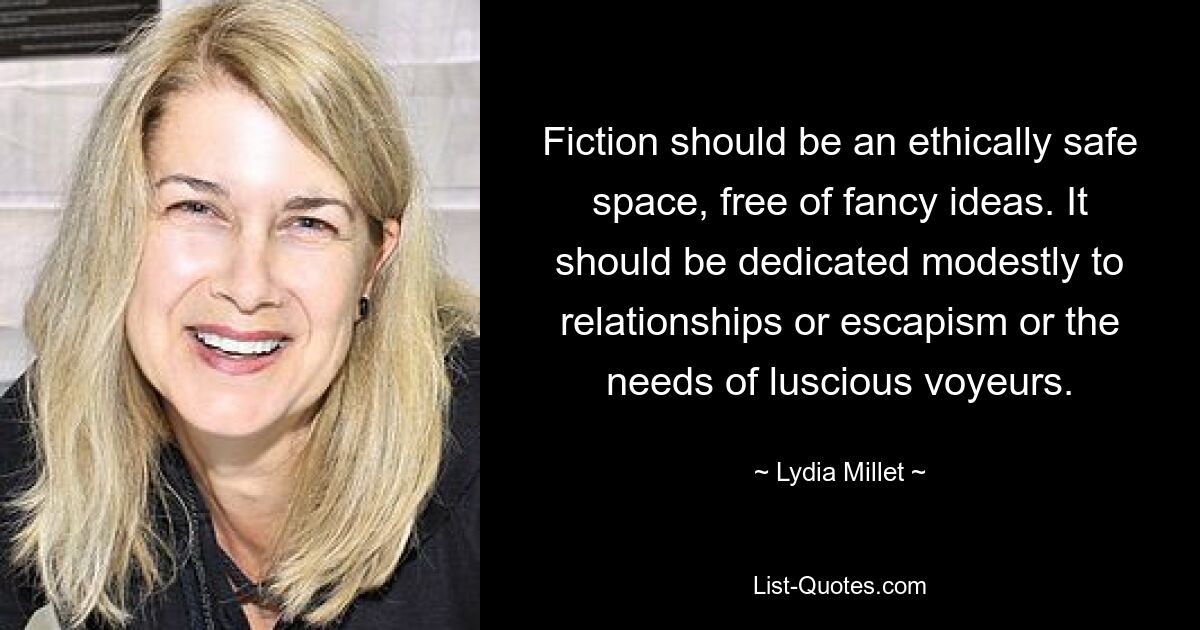 Fiction should be an ethically safe space, free of fancy ideas. It should be dedicated modestly to relationships or escapism or the needs of luscious voyeurs. — © Lydia Millet