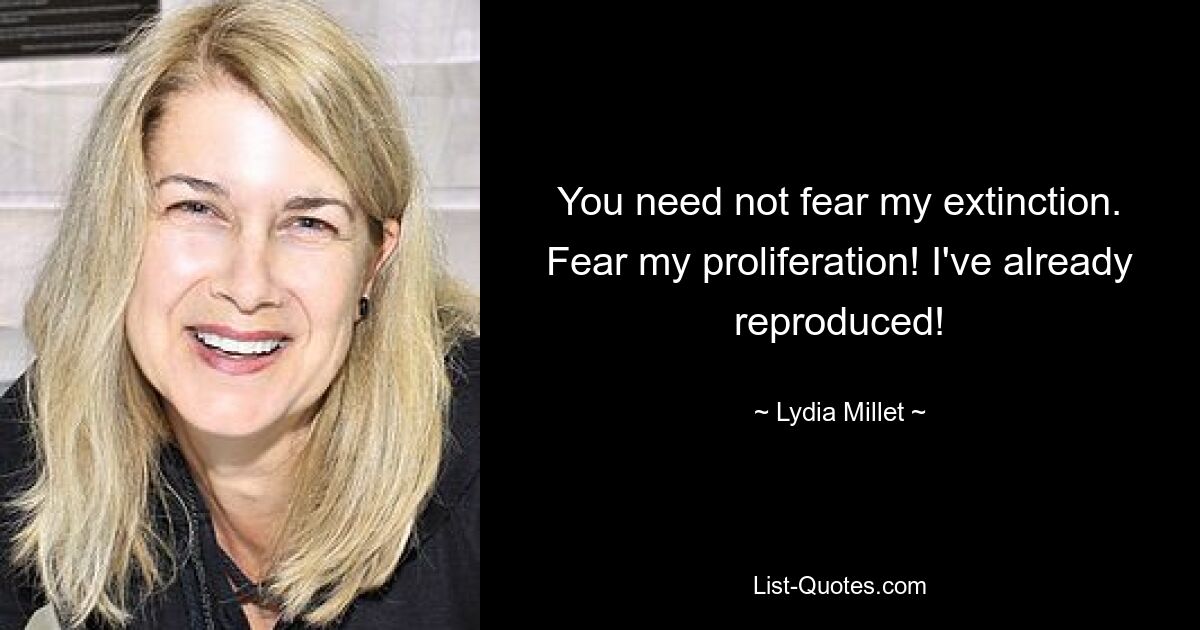 You need not fear my extinction. Fear my proliferation! I've already reproduced! — © Lydia Millet