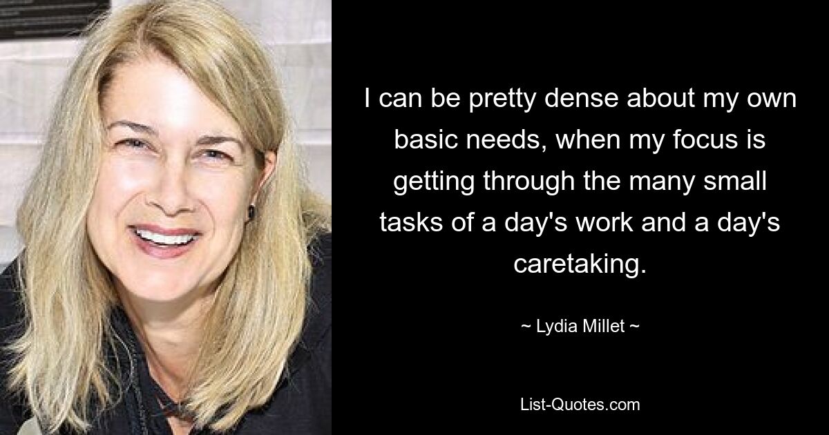 I can be pretty dense about my own basic needs, when my focus is getting through the many small tasks of a day's work and a day's caretaking. — © Lydia Millet