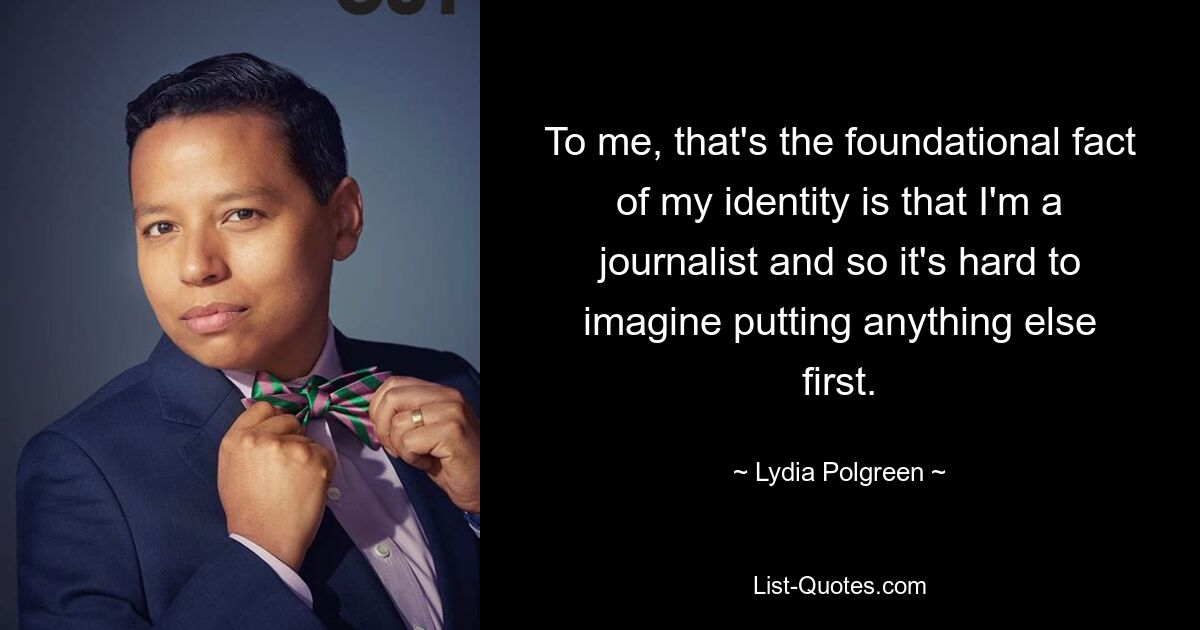 To me, that's the foundational fact of my identity is that I'm a journalist and so it's hard to imagine putting anything else first. — © Lydia Polgreen