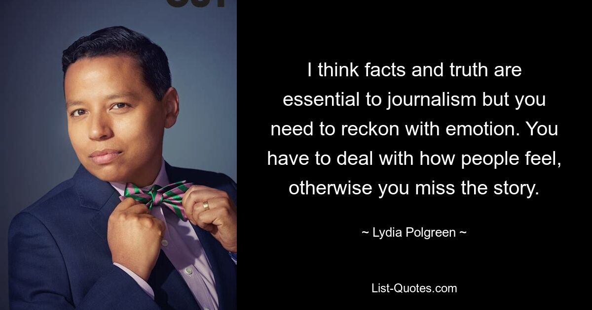 I think facts and truth are essential to journalism but you need to reckon with emotion. You have to deal with how people feel, otherwise you miss the story. — © Lydia Polgreen