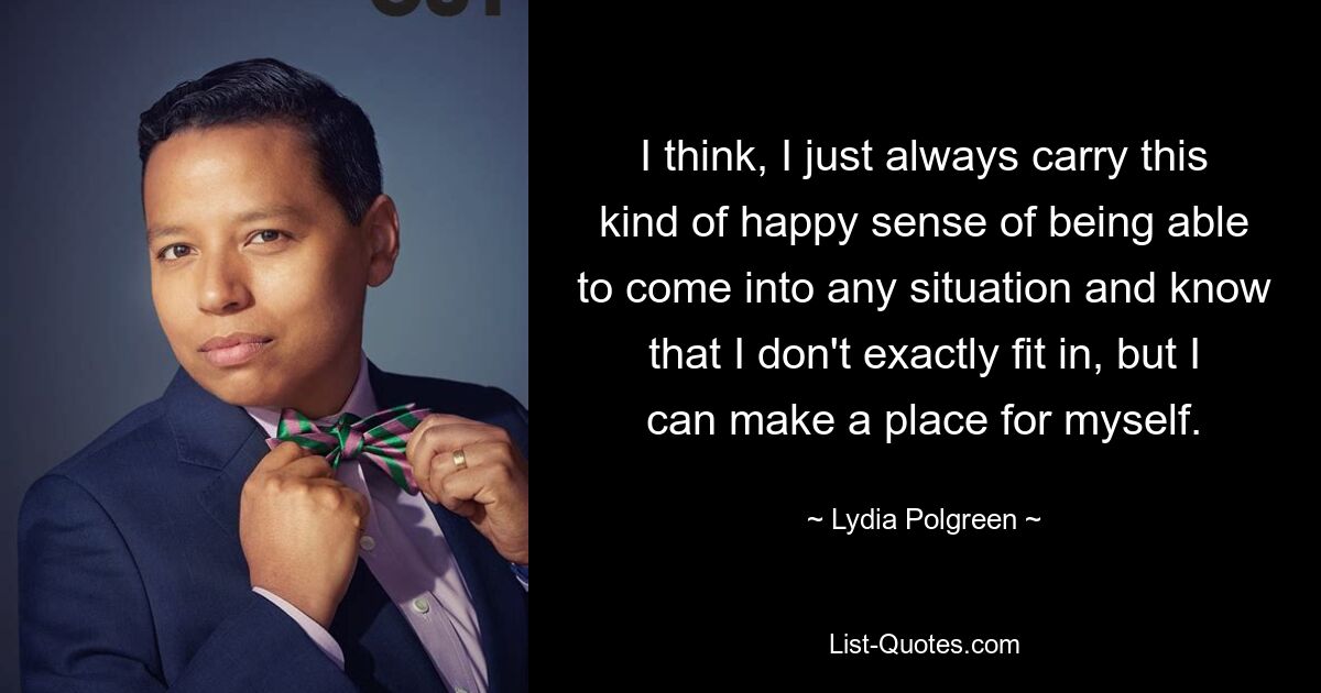 I think, I just always carry this kind of happy sense of being able to come into any situation and know that I don't exactly fit in, but I can make a place for myself. — © Lydia Polgreen