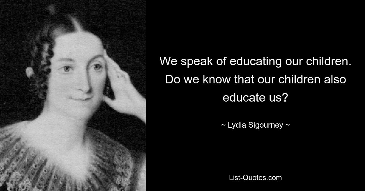 We speak of educating our children. Do we know that our children also educate us? — © Lydia Sigourney